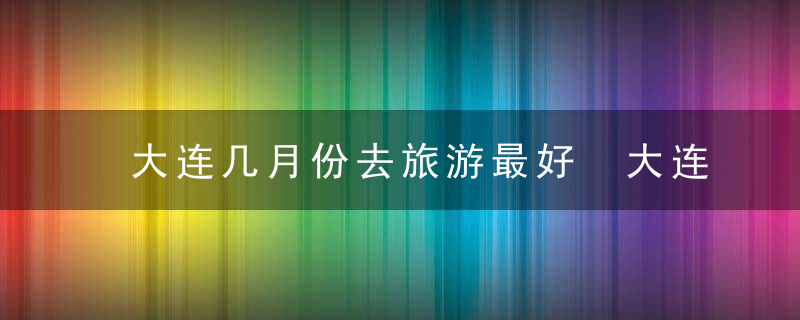 大连几月份去旅游最好 大连适合几月份去旅行